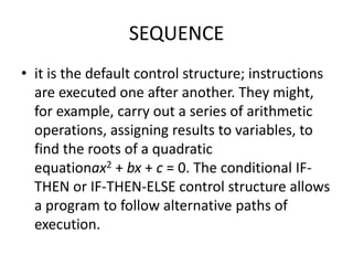 SEQUENCE
• it is the default control structure; instructions
are executed one after another. They might,
for example, carry out a series of arithmetic
operations, assigning results to variables, to
find the roots of a quadratic
equationax2 + bx + c = 0. The conditional IF-
THEN or IF-THEN-ELSE control structure allows
a program to follow alternative paths of
execution.
 
