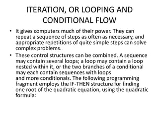 ITERATION, OR LOOPING AND
CONDITIONAL FLOW
• It gives computers much of their power. They can
repeat a sequence of steps as often as necessary, and
appropriate repetitions of quite simple steps can solve
complex problems.
• These control structures can be combined. A sequence
may contain several loops; a loop may contain a loop
nested within it, or the two branches of a conditional
may each contain sequences with loops
and more conditionals. The following programming
fragment employs the IF-THEN structure for finding
one root of the quadratic equation, using the quadratic
formula:
 