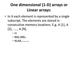 One dimensional (1-D) arrays or
Linear arrays:
• In it each element is represented by a single
subscript. The elements are stored in
consecutive memory locations. E.g. A [1], A
[2], ….., A [N].
• Or
• A(1), A(2)…
• A1,A2,…………
 