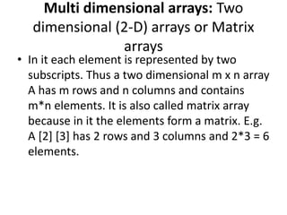 Multi dimensional arrays: Two
dimensional (2-D) arrays or Matrix
arrays
• In it each element is represented by two
subscripts. Thus a two dimensional m x n array
A has m rows and n columns and contains
m*n elements. It is also called matrix array
because in it the elements form a matrix. E.g.
A [2] [3] has 2 rows and 3 columns and 2*3 = 6
elements.
 