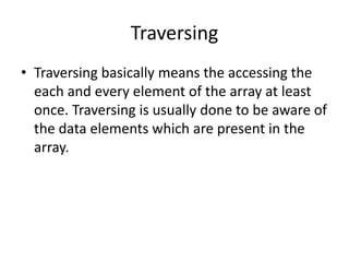 Traversing
• Traversing basically means the accessing the
each and every element of the array at least
once. Traversing is usually done to be aware of
the data elements which are present in the
array.
 