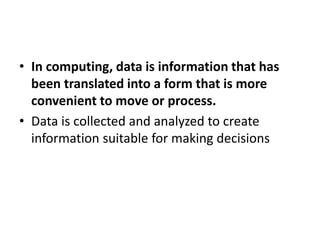 • In computing, data is information that has
been translated into a form that is more
convenient to move or process.
• Data is collected and analyzed to create
information suitable for making decisions
 