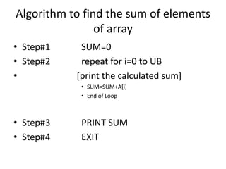 Algorithm to find the sum of elements
of array
• Step#1 SUM=0
• Step#2 repeat for i=0 to UB
• [print the calculated sum]
• SUM=SUM+A[i]
• End of Loop
• Step#3 PRINT SUM
• Step#4 EXIT
 