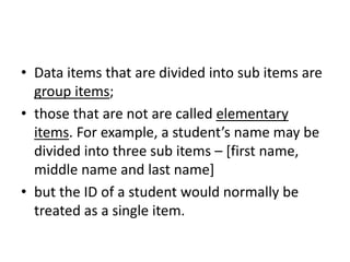 • Data items that are divided into sub items are
group items;
• those that are not are called elementary
items. For example, a student’s name may be
divided into three sub items – [first name,
middle name and last name]
• but the ID of a student would normally be
treated as a single item.
 