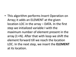 • This algorithm performs Insert Operation on
Array; it adds an ELEMENT at the given
location LOC in the array – DATA. In the first
step we initialized variable I with the
maximum number of element present in the
array (I:=N). After that with loop we shift the
element forward till we reach the location
LOC. In the next step, we insert the ELEMENT
at its location.
 
