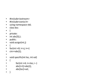 • #include<iostream>
• #include<conio.h>
• using namespace std;
• class bcs
• {
• private:
• int abc[5],i;
• public:
• void assign(int j)
• {
• for(int i=0; i<=j; i++)
• cin>>abc[i];
•
• void specific(int loc, int val)
• {
• for(int i=4; i>=loc; i--)
• abc[i+1]=abc[i];
• abc[loc]=val;
• }
 