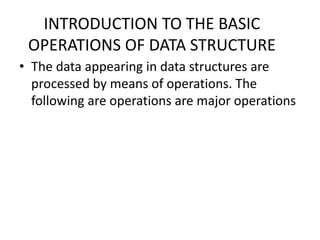 INTRODUCTION TO THE BASIC
OPERATIONS OF DATA STRUCTURE
• The data appearing in data structures are
processed by means of operations. The
following are operations are major operations
 