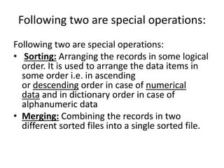 Following two are special operations:
Following two are special operations:
• Sorting: Arranging the records in some logical
order. It is used to arrange the data items in
some order i.e. in ascending
or descending order in case of numerical
data and in dictionary order in case of
alphanumeric data
• Merging: Combining the records in two
different sorted files into a single sorted file.
 