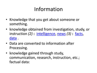 Information
• Knowledge that you get about someone or
something.
• knowledge obtained from investigation, study, or
instruction (2) : intelligence, news (3) : facts,
data .
• Data are converted to information after
Processing.
• knowledge gained through study,
communication, research, instruction, etc.;
factual data:
 