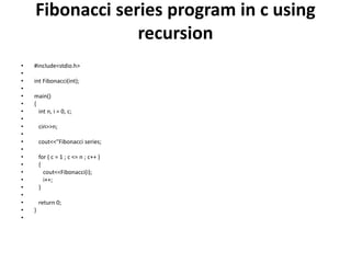 Fibonacci series program in c using
recursion
• #include<stdio.h>
•
• int Fibonacci(int);
•
• main()
• {
• int n, i = 0, c;
•
• cin>>n;
•
• cout<<"Fibonacci series;
•
• for ( c = 1 ; c <= n ; c++ )
• {
• cout<<Fibonacci(i);
• i++;
• }
•
• return 0;
• }
•
 
