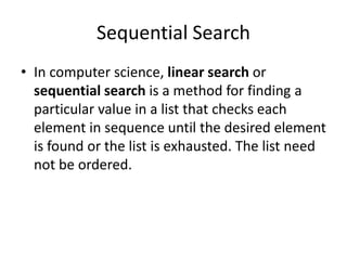 Sequential Search
• In computer science, linear search or
sequential search is a method for finding a
particular value in a list that checks each
element in sequence until the desired element
is found or the list is exhausted. The list need
not be ordered.
 