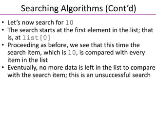 • Let’s now search for 10
• The search starts at the first element in the list; that
is, at list[0]
• Proceeding as before, we see that this time the
search item, which is 10, is compared with every
item in the list
• Eventually, no more data is left in the list to compare
with the search item; this is an unsuccessful search
Searching Algorithms (Cont’d)
 