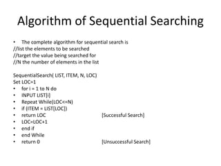 Algorithm of Sequential Searching
• The complete algorithm for sequential search is
//list the elements to be searched
//target the value being searched for
//N the number of elements in the list
SequentialSearch( LIST, ITEM, N, LOC)
Set LOC=1
• for i = 1 to N do
• INPUT LIST[i]
• Repeat While(LOC<=N)
• if (ITEM = LIST[LOC])
• return LOC [Successful Search]
• LOC=LOC+1
• end if
• end While
• return 0 [Unsuccessful Search]
 