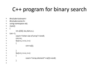 C++ program for binary search
• #include<iostream>
• #include<conio.h>
• using namespace std;
• main()
• {
• int a[10], loc,item,n,i;
• Loc=-1;
• cout<<"enter size of array"<<endl;
• cin>>n;
• for(i=1; i<=n; i++)
• {
• cin>>a[i];
•
• }
• for(i=1; i<=n; i++)
• {
• cout<<"array element"<<a[i]<<endl;
• }
•
 