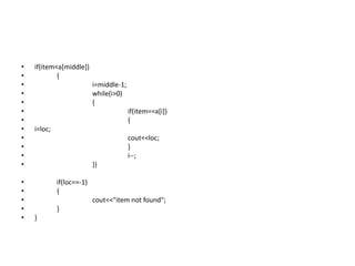 • if(item<a[middle])
• {
• i=middle-1;
• while(i>0)
• {
• if(item==a[i])
• {
• i=loc;
• cout<<loc;
• }
• i--;
• }}
• if(loc==-1)
• {
• cout<<"item not found";
• }
• }
 