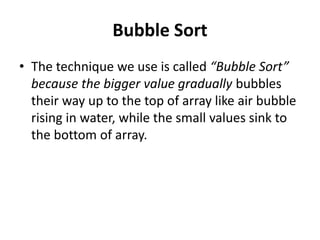 Bubble Sort
• The technique we use is called “Bubble Sort”
because the bigger value gradually bubbles
their way up to the top of array like air bubble
rising in water, while the small values sink to
the bottom of array.
 