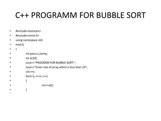 C++ PROGRAMM FOR BUBBLE SORT
• #include<iostream>
• #include<conio.h>
• using namespace std;
• main()
• {
• int pass,n,i,temp;
• int a[10];
• cout<<"PROGRAM FOR BUBBLE SORT";
• cout<<"Enter size of array which is less than 10";
• cin>>n;
• for(i=1; i<=n; i++)
• {
• cin>>a[i];
• }
•
 