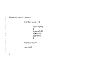 • for(pass=n; pass>=1; pass--)
•
• for(i=1; i<=pass; i++)
•
• if(a[i]>a[i+1])
• {
• temp=a[i+1];
• a[i+1]=a[i];
• a[i]=temp;
• }
•
• for(i=1; i<=n; i++)
• {
• cout<<a[i];
• }
•
• }
 