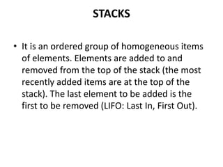 STACKS
• It is an ordered group of homogeneous items
of elements. Elements are added to and
removed from the top of the stack (the most
recently added items are at the top of the
stack). The last element to be added is the
first to be removed (LIFO: Last In, First Out).
 