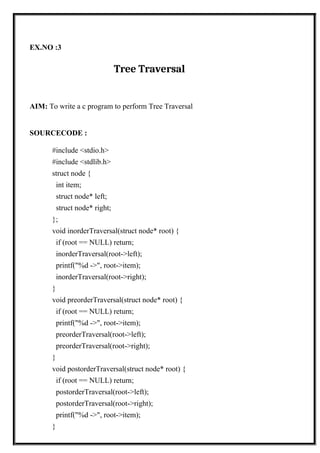 EX.NO :3
Tree Traversal
AIM: To write a c program to perform Tree Traversal
SOURCECODE :
#include <stdio.h>
#include <stdlib.h>
struct node {
int item;
struct node* left;
struct node* right;
};
void inorderTraversal(struct node* root) {
if (root == NULL) return;
inorderTraversal(root->left);
printf("%d ->", root->item);
inorderTraversal(root->right);
}
void preorderTraversal(struct node* root) {
if (root == NULL) return;
printf("%d ->", root->item);
preorderTraversal(root->left);
preorderTraversal(root->right);
}
void postorderTraversal(struct node* root) {
if (root == NULL) return;
postorderTraversal(root->left);
postorderTraversal(root->right);
printf("%d ->", root->item);
}
 