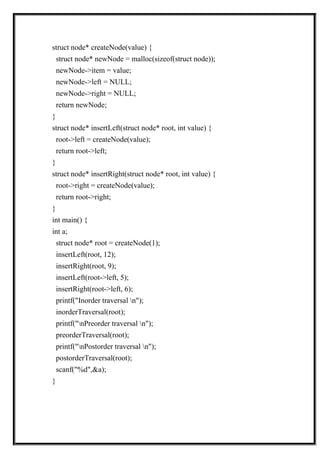 struct node* createNode(value) {
struct node* newNode = malloc(sizeof(struct node));
newNode->item = value;
newNode->left = NULL;
newNode->right = NULL;
return newNode;
}
struct node* insertLeft(struct node* root, int value) {
root->left = createNode(value);
return root->left;
}
struct node* insertRight(struct node* root, int value) {
root->right = createNode(value);
return root->right;
}
int main() {
int a;
struct node* root = createNode(1);
insertLeft(root, 12);
insertRight(root, 9);
insertLeft(root->left, 5);
insertRight(root->left, 6);
printf("Inorder traversal n");
inorderTraversal(root);
printf("nPreorder traversal n");
preorderTraversal(root);
printf("nPostorder traversal n");
postorderTraversal(root);
scanf("%d",&a);
}
 