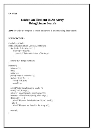 EX.NO:4
Search An Element In An Array
Using Linear Search
AIM: To write a c program to search an element in an array using linear search
SOURCECODE :
#include <stdio.h>
int linearSearch(int arr[], int size, int target) {
for (int i = 0; i < size; i++) {
if (arr[i] == target) {
return i; // Return the index of the target
}
}
return -1; // Target not found
}
int main() {
int array[5];
int a;
int target;
printf("Enter 5 elements: ");
for(int i=0;i<=5;i++){
scanf("%d",&a);
array[i]=a;
}
printf("Enter the element to seach: ");
scanf("%d",&target);
int size = sizeof(array) / sizeof(array[0]);
int result = linearSearch(array, size, target);
if (result != -1) {
printf("Element found at index: %dn", result);
} else {
printf("Element not found in the array.n");
}
return 0;
}
 