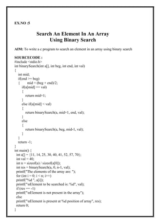 EX.NO :5
Search An Element In An Array
Using Binary Search
AIM: To write a c program to search an element in an array using binary search
SOURCECODE :
#include <stdio.h>
int binarySearch(int a[], int beg, int end, int val)
{
int mid;
if(end >= beg)
{ mid = (beg + end)/2;
if(a[mid] == val)
{
return mid+1;
}
else if(a[mid] < val)
{
return binarySearch(a, mid+1, end, val);
}
else
{
return binarySearch(a, beg, mid-1, val);
}
}
return -1;
}
int main() {
int a[] = {11, 14, 25, 30, 40, 41, 52, 57, 70};
int val = 40;
int n = sizeof(a) / sizeof(a[0]);
int res = binarySearch(a, 0, n-1, val);
printf("The elements of the array are: ");
for (int i = 0; i < n; i++)
printf("%d ", a[i]);
printf("nElement to be searched is: %d", val);
if (res == -1)
printf("nElement is not present in the array");
else
printf("nElement is present at %d position of array", res);
return 0;
}
 
