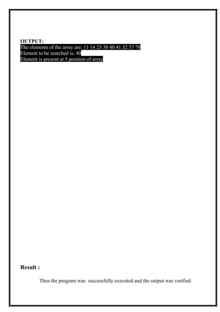 OUTPUT:
The elements of the array are: 11 14 25 30 40 41 52 57 70
Element to be searched is: 40
Element is present at 5 position of array
Result :
Thus the program was successfully executed and the output was verified
 