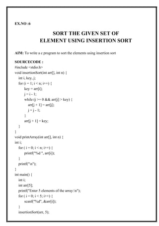 EX.NO :6
SORT THE GIVEN SET OF
ELEMENT USING INSERTION SORT
AIM: To write a c program to sort the elements using insertion sort
SOURCECODE :
#include <stdio.h>
void insertionSort(int arr[], int n) {
int i, key, j;
for (i = 1; i < n; i++) {
key = arr[i];
j = i - 1;
while (j >= 0 && arr[j] > key) {
arr[j + 1] = arr[j];
j = j - 1;
}
arr[j + 1] = key;
}
}
void printArray(int arr[], int n) {
int i;
for ( i = 0; i < n; i++) {
printf("%d ", arr[i]);
}
printf("n");
}
int main() {
int i;
int arr[5];
printf("Enter 5 elements of the array:n");
for ( i = 0; i < 5; i++) {
scanf("%d", &arr[i]);
}
insertionSort(arr, 5);
 