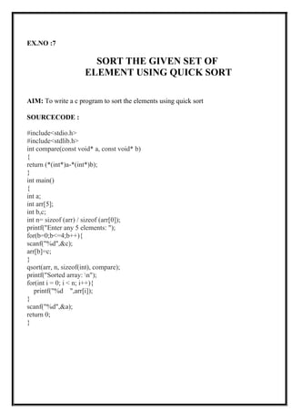 EX.NO :7
SORT THE GIVEN SET OF
ELEMENT USING QUICK SORT
AIM: To write a c program to sort the elements using quick sort
SOURCECODE :
#include<stdio.h>
#include<stdlib.h>
int compare(const void* a, const void* b)
{
return (*(int*)a-*(int*)b);
}
int main()
{
int a;
int arr[5];
int b,c;
int n= sizeof (arr) / sizeof (arr[0]);
printf("Enter any 5 elements: ");
for(b=0;b<=4;b++){
scanf("%d",&c);
arr[b]=c;
}
qsort(arr, n, sizeof(int), compare);
printf("Sorted array: n");
for(int i = 0; i < n; i++){
printf("%d ",arr[i]);
}
scanf("%d",&a);
return 0;
}
 