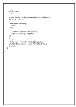 profit[i] = temp;
}
printf("Knapsack problems using Greedy Algorithm:n");
for (i = 0; i < n; i++)
{
if (weight[i] > capacity)
break;
else
{
Totalvalue = Totalvalue + profit[i];
capacity = capacity - weight[i];
}
}
if (i < n)
Totalvalue = Totalvalue + (ratio[i]*capacity);
printf("nThe maximum value is :%fn",Totalvalue);
return 0;
}
 