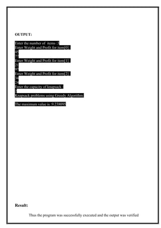 OUTPUT:
Enter the number of items :3
Enter Weight and Profit for item[0] :
45
77
Enter Weight and Profit for item[1] :
21
97
Enter Weight and Profit for item[2] :
34
24
Enter the capacity of knapsack :
2
Knapsack problems using Greedy Algorithm:
The maximum value is :9.238095
Result:
Thus the program was successfully executed and the output was verified
 