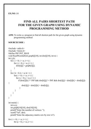 EX.NO :10
FIND ALL PAIRS SHORTEST PATH
FOR THE GIVEN GRAPH USING DYNAMIC
PROGRAMMING METHOD
AIM: To write a c program to find all shortest path for the given graph using dynamic
programming method
SOURCECODE :
#include <stdio.h>
#include <limits.h>
#define INF INT_MAX
void floydWarshall(int graph[][10], int dist[][10], int n) {
int i,j,k;
for ( i = 0; i < n; i++) {
for ( j = 0; j < n; j++) {
dist[i][j] = graph[i][j];
}
}
for ( k = 0; k < n; k++) {
for( i = 0; i < n; i++) {
for ( j = 0; j < n; j++) {
if (dist[i][k] != INF && dist[k][j] != INF && dist[i][j] > dist[i][k] + dist[k][j])
{
dist[i][j] = dist[i][k] + dist[k][j];
}
}
}
}
}
int main() {
int n,i,j;
int graph[10][10], dist[10][10];
printf("Enter the number of vertices: ");
scanf("%d", &n);
printf("Enter the adjacency matrix row by row:n");
for ( i = 0; i < n; i++) {
for (j = 0; j < n; j++) {
 