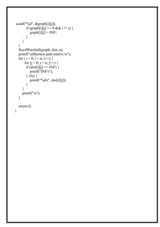 scanf("%d", &graph[i][j]);
if (graph[i][j] == 0 && i != j) {
graph[i][j] = INF;
}
}
}
floydWarshall(graph, dist, n);
printf("nShortest path matrix:n");
for ( i = 0; i < n; i++) {
for (j = 0; j < n; j++) {
if (dist[i][j] == INF) {
printf("INFt");
} else {
printf("%dt", dist[i][j]);
}
}
printf("n");
}
return 0;
}
 