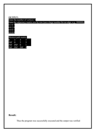 OUTPUT:
Enter the number of vertices: 4
Enter the adjacency matrix row by row (use a large number for no edge, e.g., 999999):
0 3 0 7
0 0 2 0
0 0 0 1
0 0 0 0
Shortest path matrix:
0 3 5 7
INF 0 2 3
INF INF 0 1
INF INF INF 0
Result:
Thus the program was successfully executed and the output was verified
 