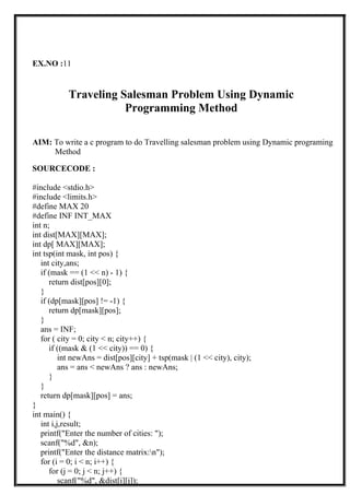EX.NO :11
Traveling Salesman Problem Using Dynamic
Programming Method
AIM: To write a c program to do Travelling salesman problem using Dynamic programing
Method
SOURCECODE :
#include <stdio.h>
#include <limits.h>
#define MAX 20
#define INF INT_MAX
int n;
int dist[MAX][MAX];
int dp[ MAX][MAX];
int tsp(int mask, int pos) {
int city,ans;
if (mask == (1 << n) - 1) {
return dist[pos][0];
}
if (dp[mask][pos] != -1) {
return dp[mask][pos];
}
ans = INF;
for ( city = 0; city < n; city++) {
if ((mask & (1 << city)) == 0) {
int newAns = dist[pos][city] + tsp(mask | (1 << city), city);
ans = ans < newAns ? ans : newAns;
}
}
return dp[mask][pos] = ans;
}
int main() {
int i,j,result;
printf("Enter the number of cities: ");
scanf("%d", &n);
printf("Enter the distance matrix:n");
for (i = 0; i < n; i++) {
for (j = 0; j < n; j++) {
scanf("%d", &dist[i][j]);
 