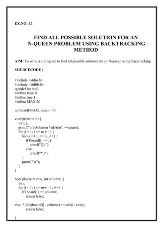 EX.NO :12
FIND ALL POSSIBLE SOLUTION FOR AN
N-QUEEN PROBLEM USING BACKTRACKING
METHOD
AIM: To write a c program to find all possible solution for an N-queen using backtracking
SOURCECODE :
#include <stdio.h>
#include <stdlib.h>
typedef int bool;
#define false 0
#define true 1
#define MAX 20
int board[MAX], count = 0;
void print(int n) {
int i, j;
printf("nnSolution %d:nn", ++count);
for (i = 1; i <= n; i++) {
for (j = 1; j <= n; j++) {
if (board[i] == j)
printf("Qt");
else
printf("*t");
}
printf("n");
}
}
bool place(int row, int column) {
int i;
for (i = 1; i <= row - 1; i++) {
if (board[i] == column)
return false;
else if (abs(board[i] - column) == abs(i - row))
return false;
}
 