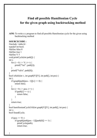 Find all possible Hamiltonian Cycle
for the given graph using backtracking method
AIM: To write a c program to find all possible Hamiltonian cycle for the given using
backtracking method
SOURCECODE :
#include <stdio.h>
typedef int bool;
#define false 0
#define true 1
#define V 5
void printCycle(int path[]) {
int i;
for (i = 0; i < V; i++) {
printf("%d ", path[i]);
}
printf("%dn", path[0]);
}
bool isSafe(int v, int graph[V][V], int path[], int pos) {
int i;
if (graph[path[pos - 1]][v] == 0) {
return false;
}
for (i = 0; i < pos; i++) {
if (path[i] == v) {
return false;
}
}
return true;
}
bool hamiltonianCycleUtil(int graph[V][V], int path[], int pos) {
int v;
bool foundCycle;
if (pos == V) {
if (graph[path[pos - 1]][path[0]] == 1) {
printCycle(path);
return true;
}
 