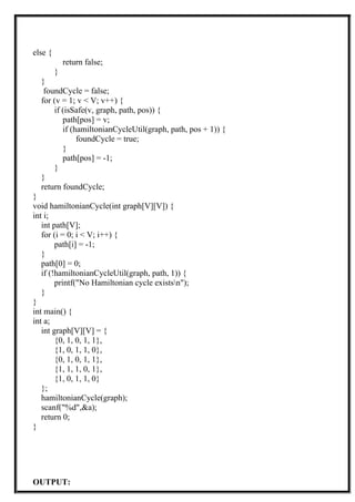 else {
return false;
}
}
foundCycle = false;
for (v = 1; v < V; v++) {
if (isSafe(v, graph, path, pos)) {
path[pos] = v;
if (hamiltonianCycleUtil(graph, path, pos + 1)) {
foundCycle = true;
}
path[pos] = -1;
}
}
return foundCycle;
}
void hamiltonianCycle(int graph[V][V]) {
int i;
int path[V];
for (i = 0; i < V; i++) {
path[i] = -1;
}
path[0] = 0;
if (!hamiltonianCycleUtil(graph, path, 1)) {
printf("No Hamiltonian cycle existsn");
}
}
int main() {
int a;
int graph[V][V] = {
{0, 1, 0, 1, 1},
{1, 0, 1, 1, 0},
{0, 1, 0, 1, 1},
{1, 1, 1, 0, 1},
{1, 0, 1, 1, 0}
};
hamiltonianCycle(graph);
scanf("%d",&a);
return 0;
}
OUTPUT:
 