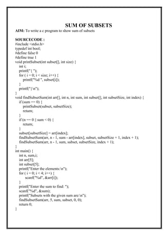 SUM OF SUBSETS
AIM: To write a c program to show sum of subsets
SOURCECODE :
#include <stdio.h>
typedef int bool;
#define false 0
#define true 1
void printSubset(int subset[], int size) {
int i;
printf("{ ");
for ( i = 0; i < size; i++) {
printf("%d ", subset[i]);
}
printf("}n");
}
void findSubsetSum(int arr[], int n, int sum, int subset[], int subsetSize, int index) {
if (sum == 0) {
printSubset(subset, subsetSize);
return;
}
if (n == 0 || sum < 0) {
return;
}
subset[subsetSize] = arr[index];
findSubsetSum(arr, n - 1, sum - arr[index], subset, subsetSize + 1, index + 1);
findSubsetSum(arr, n - 1, sum, subset, subsetSize, index + 1);
}
int main() {
int n, sum,i;
int arr[5];
int subset[5];
printf("Enter the elements:n");
for ( i = 0; i < 4; i++) {
scanf("%d", &arr[i]);
}
printf("Enter the sum to find: ");
scanf("%d", &sum);
printf("Subsets with the given sum are:n");
findSubsetSum(arr, 5, sum, subset, 0, 0);
return 0;
}
 