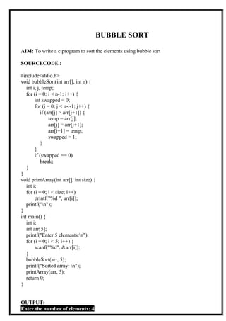 BUBBLE SORT
AIM: To write a c program to sort the elements using bubble sort
SOURCECODE :
#include<stdio.h>
void bubbleSort(int arr[], int n) {
int i, j, temp;
for (i = 0; i < n-1; i++) {
int swapped = 0;
for (j = 0; j < n-i-1; j++) {
if (arr[j] > arr[j+1]) {
temp = arr[j];
arr[j] = arr[j+1];
arr[j+1] = temp;
swapped = 1;
}
}
if (swapped == 0)
break;
}
}
void printArray(int arr[], int size) {
int i;
for (i = 0; i < size; i++)
printf("%d ", arr[i]);
printf("n");
}
int main() {
int i;
int arr[5];
printf("Enter 5 elements:n");
for (i = 0; i < 5; i++) {
scanf("%d", &arr[i]);
}
bubbleSort(arr, 5);
printf("Sorted array: n");
printArray(arr, 5);
return 0;
}
OUTPUT:
Enter the number of elements: 4
 