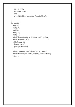 top = top + 1;
stack[top] = data;
} else {
printf("Could not insert data, Stack is full.n");
}
}
int main(){
push(44);
push(10);
push(62);
push(123);
push(15);
printf("Element at top of the stack: %dn" ,peek());
printf("Elements: n");
while(!isempty()) {
int data = pop();
printf("%dn",data);
}
printf("Stack full: %sn" , isfull()?"true":"false");
printf("Stack empty: %sn" , isempty()?"true":"false");
return 0;
}
 