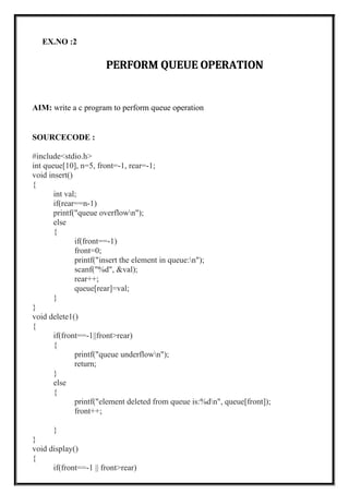 EX.NO :2
PERFORM QUEUE OPERATION
AIM: write a c program to perform queue operation
SOURCECODE :
#include<stdio.h>
int queue[10], n=5, front=-1, rear=-1;
void insert()
{
int val;
if(rear==n-1)
printf("queue overflown");
else
{
if(front==-1)
front=0;
printf("insert the element in queue:n");
scanf("%d", &val);
rear++;
queue[rear]=val;
}
}
void delete1()
{
if(front==-1||front>rear)
{
printf("queue underflown");
return;
}
else
{
printf("element deleted from queue is:%dn", queue[front]);
front++;
}
}
void display()
{
if(front==-1 || front>rear)
 