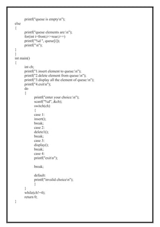 printf("queue is emptyn");
else
{
printf("queue elements are:n");
for(int i=front;i<=rear;i++)
printf("%d ", queue[i]);
printf("n");
}
}
int main()
{
int ch;
printf("1.insert element to queue:n");
printf("2.delete element from queue:n");
printf("3.display all the element of queue:n");
printf("4.exitn");
do
{
printf("enter your choice:n");
scanf("%d", &ch);
switch(ch)
{
case 1:
insert();
break;
case 2:
delete1();
break;
case 3:
display();
break;
case 4:
printf("exitn");
break;
default:
printf("invalid choicen");
}
}
while(ch!=4);
return 0;
}
 