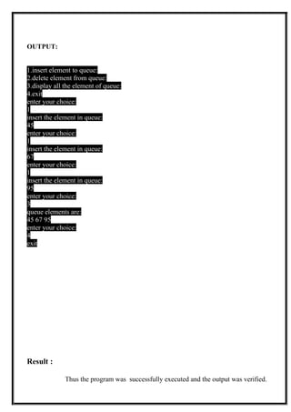 OUTPUT:
1.insert element to queue:
2.delete element from queue:
3.display all the element of queue:
4.exit
enter your choice:
1
insert the element in queue:
45
enter your choice:
1
insert the element in queue:
67
enter your choice:
1
insert the element in queue:
95
enter your choice:
3
queue elements are:
45 67 95
enter your choice:
4
exit
Result :
Thus the program was successfully executed and the output was verified.
 