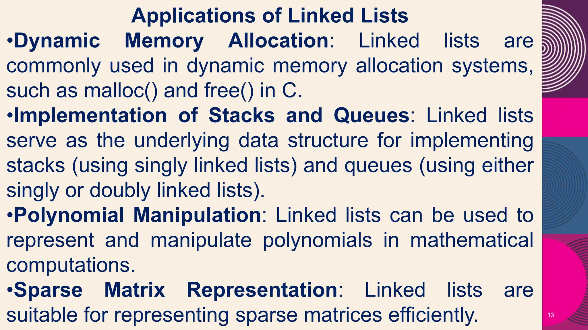 13
Applications of Linked Lists
•Dynamic Memory Allocation: Linked lists are
commonly used in dynamic memory allocation systems,
such as malloc() and free() in C.
•Implementation of Stacks and Queues: Linked lists
serve as the underlying data structure for implementing
stacks (using singly linked lists) and queues (using either
singly or doubly linked lists).
•Polynomial Manipulation: Linked lists can be used to
represent and manipulate polynomials in mathematical
computations.
•Sparse Matrix Representation: Linked lists are
suitable for representing sparse matrices efficiently.
 
