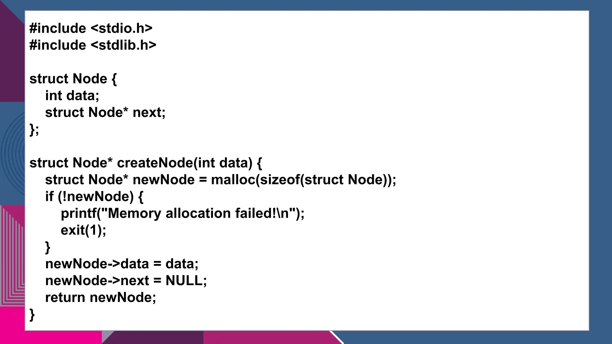 #include <stdio.h>
#include <stdlib.h>
struct Node {
int data;
struct Node* next;
};
struct Node* createNode(int data) {
struct Node* newNode = malloc(sizeof(struct Node));
if (!newNode) {
printf("Memory allocation failed!n");
exit(1);
}
newNode->data = data;
newNode->next = NULL;
return newNode;
}
 