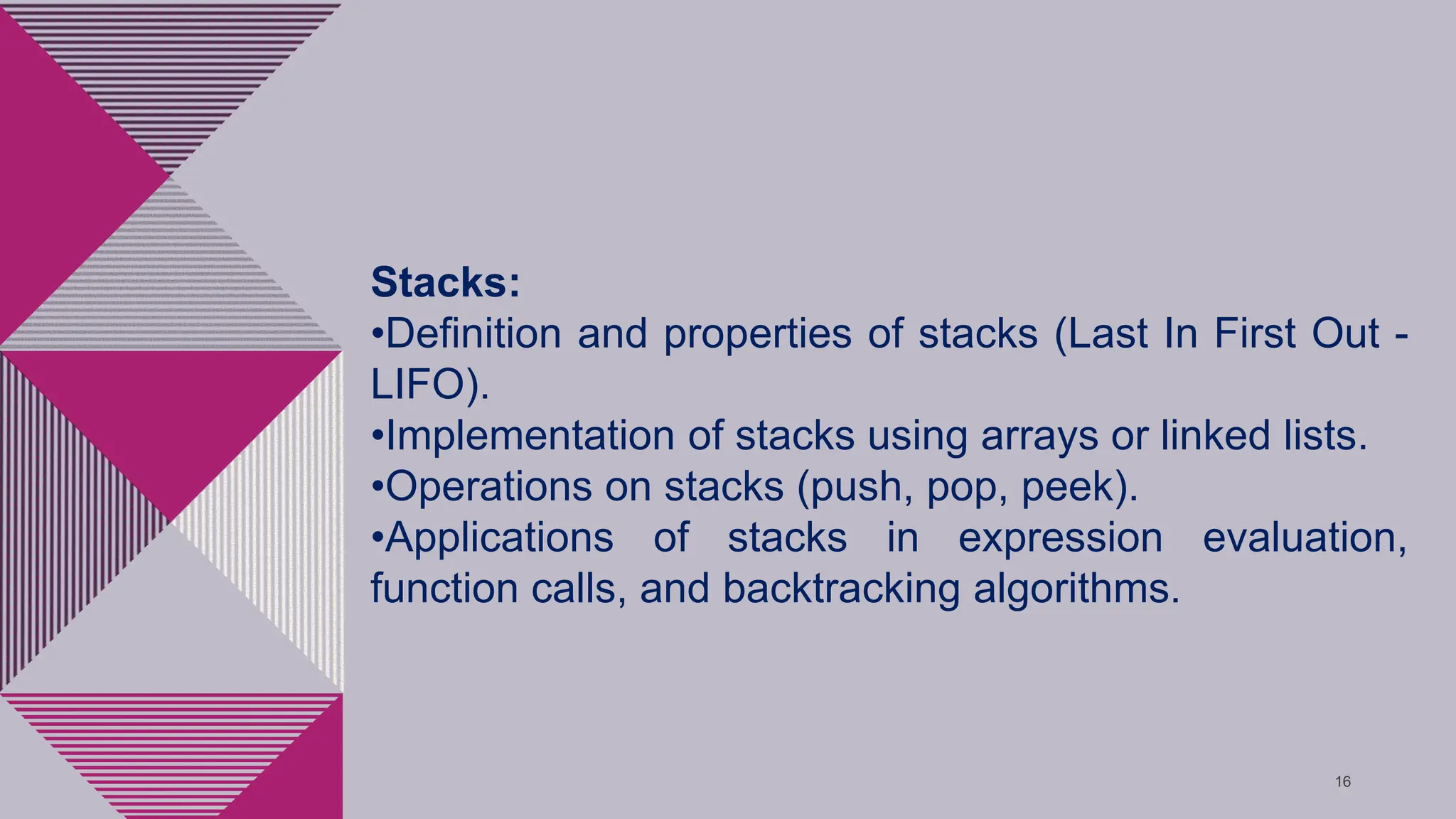 16
Stacks:
•Definition and properties of stacks (Last In First Out -
LIFO).
•Implementation of stacks using arrays or linked lists.
•Operations on stacks (push, pop, peek).
•Applications of stacks in expression evaluation,
function calls, and backtracking algorithms.
 