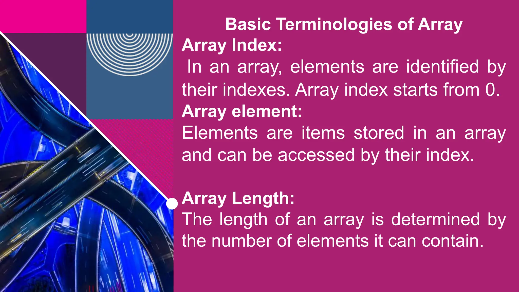 Basic Terminologies of Array
Array Index:
In an array, elements are identified by
their indexes. Array index starts from 0.
Array element:
Elements are items stored in an array
and can be accessed by their index.
Array Length:
The length of an array is determined by
the number of elements it can contain.
 