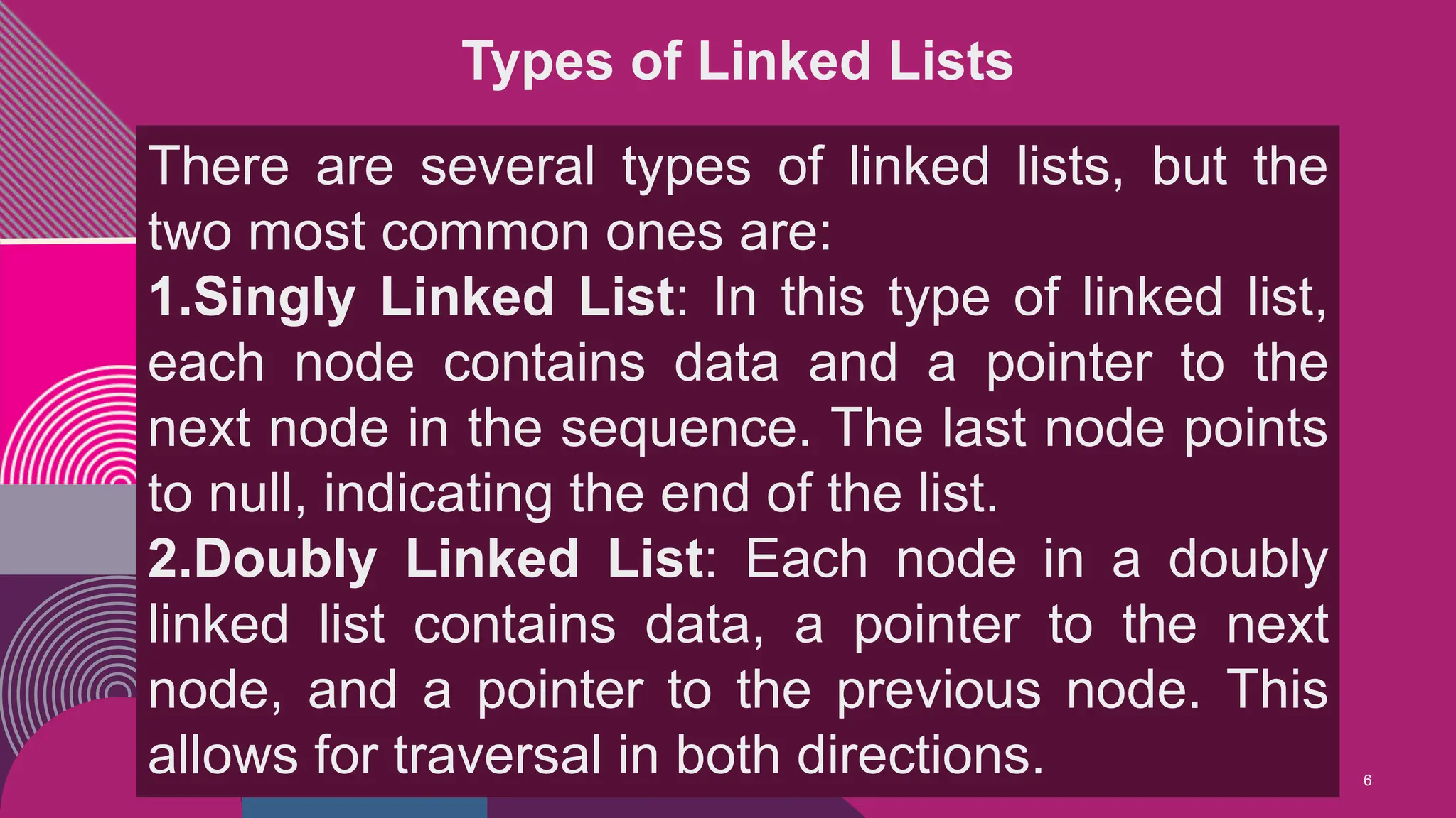 6
Types of Linked Lists
There are several types of linked lists, but the
two most common ones are:
1.Singly Linked List: In this type of linked list,
each node contains data and a pointer to the
next node in the sequence. The last node points
to null, indicating the end of the list.
2.Doubly Linked List: Each node in a doubly
linked list contains data, a pointer to the next
node, and a pointer to the previous node. This
allows for traversal in both directions.
 